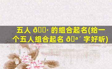 五人 🌷 的组合起名(给一个五人组合起名 🪴 字好听)